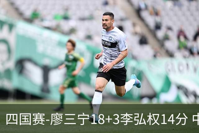 四国赛-廖三宁18+3李弘权14分 中国男篮胜格鲁吉亚