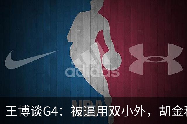王博谈G4：被逼用双小外，胡金秋完成任务，林秉圣需要时站了出来