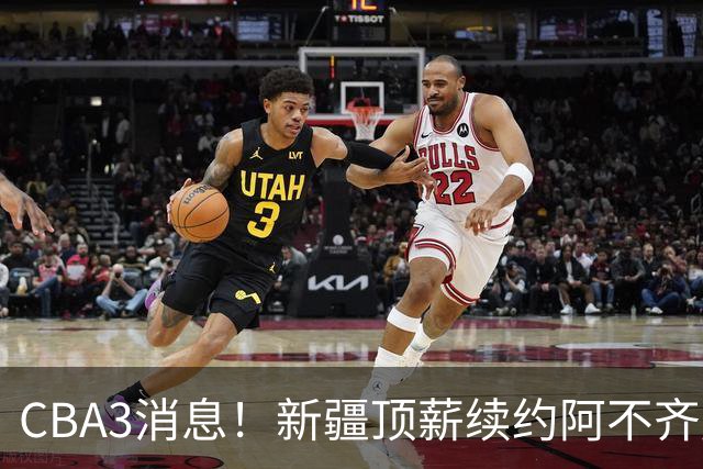 CBA3消息！新疆顶薪续约阿不齐麟，CBA因白边惹争议，山西签下赵嘉仁王俊杰