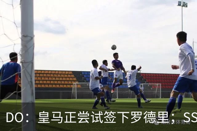 DO：皇马正尝试签下罗德里；SS：曼联签琼阿梅尼出现了积极迹象